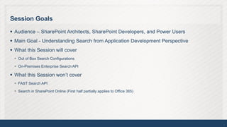 Session Goals

 Audience – SharePoint Architects, SharePoint Developers, and Power Users
 Main Goal - Understanding Search from Application Development Perspective
 What this Session will cover
  Out of Box Search Configurations

  On-Premises Enterprise Search API

 What this Session won’t cover
  FAST Search API

  Search in SharePoint Online (First half partially applies to Office 365)




                                                                              2
 