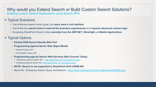 Why would you Extend Search or Build Custom Search Solutions?
 Building Custom Search Applications using Search APIs

 Typical Scenarios
    Out-of-the-box search works great, but users want a rich interface
    Out-of-the-box search doesn’t meet all the business requirements and requires advanced custom logic
    Accessing SharePoint Search Index remotely from the ASP.NET, Silverlight, or Mobile Applications

 Typical Options
     Extend OOB Search Results Web Part
     Programming against Server Side Object Model
       Keyword Query API
       FullTextSQL Query API
     Programming against Search Web Services (Not Covered Today)
       SharePoint Search SOAP API - http://sp2010vm/_vti_bin/spsearch.asmx
       Enterprise Search SOAP API: http://sp2010vm/_vti_bin/search.asmx
     NOTE: Search is not supported in SharePoint 2010 CSOM API
     More info - Enterprise Search Query Architecture - http://msdn.microsoft.com/en-us/library/ee558338.aspx




                                                                                                                 20
 