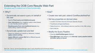 Extending the OOB Core Results Web Part
Simplest way to extend out of box functionality

 Why?                                                                     How?
  Dynamically set search query on behalf of                                  Create new web part, extend CoreResultsWebPart
   the user
     Specify Fixed query and Additional query
                                                                              Set key properties on derived class
                                                                                  Location (Content Source) & Scope (Specify Scope)
     User interactions (e.g. toggling custom views based
      on user friendly search queries)                                            FixedQuery & AppendedQuery
     Reading query from non-traditional source (e.g.                             SelectColumns – All rendered columns must be in this XML string
      Query string, custom formula)
                                                                                  Xsl & XslLink
  Dynamically update look and feel                                           Modify the Query Pipeline
     Search by default sort results by relevance, Instead
      apply custom sorting                                                        Override GetXPathNavigator Method

     Apply different custom XSLTs for different layouts                          QueryManager class allows us to intercept query pipeline before
      based on user queries                                                        and after query is issued




More Info - How to: Use the QueryManager class to query SharePoint 2010 Enterprise Search -
http://www.dotnetmafia.com/blogs/dotnettipoftheday/archive/2010/08/15/how-to-use-the-querymanager-class-to-query-sharepoint-2010-enterprise-search.aspx
 