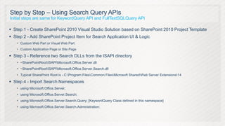 Step by Step – Using Search Query APIs
Initial steps are same for KeywordQuery API and FullTextSQLQuery API

 Step 1 - Create SharePoint 2010 Visual Studio Solution based on SharePoint 2010 Project Template
 Step 2 - Add SharePoint Project Item for Search Application UI & Logic
    Custom Web Part or Visual Web Part
    Custom Application Page or Site Page

 Step 3 - Reference two Search DLLs from the ISAPI directory
    ~SharePointRootISAPIMicrosoft.Office.Server.dll
    ~SharePointRootISAPIMicrosoft.Office.Server.Search.dll
    Typical SharePoint Root is - C:Program FilesCommon FilesMicrosoft SharedWeb Server Extensions14

 Step 4 - Import Search Namespaces
    using Microsoft.Office.Server;
    using Microsoft.Office.Server.Search;
    using Microsoft.Office.Server.Search.Query; [KeywordQuery Class defined in this namespace]
    using Microsoft.Office.Server.Search.Administration;
 
