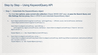 Step by Step – Using KeywordQuery API

• Step 1 - Instantiate the KeywordQuery object
   • You have two options, pass current site collection (Classic MOSS 2007 way), or pass the Search Query and
     Site Settings Service proxy (New in SP2010) and instantiate KeywordQuery object

    1.   SearchQueryAndSiteSettingsServiceProxy settingsProxy = SPFarm.Local.ServiceProxies.GetValue
         <SearchQueryAndSiteSettingsServiceProxy>();

         SearchServiceApplicationProxy searchProxy =
            settingsProxy.ApplicationProxies.GetValue <SearchServiceApplicationProxy>("Search Service
         Application");

         KeywordQuery q = new KeywordQuery(searchProxy);

    2.   SearchServiceApplicationProxy proxy =
         (SearchServiceApplicationProxy)SearchServiceApplicationProxy.GetProxy(SPServiceContext.GetContext(SPCont
         ext.Current.Site));
         KeywordQuery q= new KeywordQuery(proxy);
 