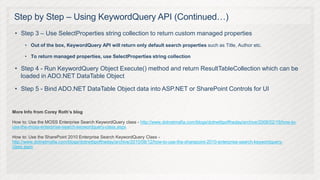 Step by Step – Using KeywordQuery API (Continued…)
 • Step 3 – Use SelectProperties string collection to return custom managed properties
      • Out of the box, KeywordQuery API will return only default search properties such as Title, Author etc.

      • To return managed properties, use SelectProperties string collection

 • Step 4 - Run KeywordQuery Object Execute() method and return ResultTableCollection which can be
   loaded in ADO.NET DataTable Object

 • Step 5 - Bind ADO.NET DataTable Object data into ASP.NET or SharePoint Controls for UI


More Info from Corey Roth’s blog

How to: Use the MOSS Enterprise Search KeywordQuery class - http://www.dotnetmafia.com/blogs/dotnettipoftheday/archive/2008/02/19/how-to-
use-the-moss-enterprise-search-keywordquery-class.aspx

How to: Use the SharePoint 2010 Enterprise Search KeywordQuery Class -
http://www.dotnetmafia.com/blogs/dotnettipoftheday/archive/2010/08/12/how-to-use-the-sharepoint-2010-enterprise-search-keywordquery-
class.aspx
 