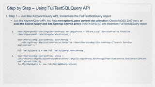 Step by Step – Using FullTextSQLQuery API
• Step 1 – Just like KeywordQuery API, Instantiate the FullTextSqlQuery object
   • Just like KeywordQuery API, You have two options, pass current site collection (Classic MOSS 2007 way), or
     pass the Search Query and Site Settings Service proxy (New in SP2010) and instantiate FullTextSqlQuery object

    1.   SearchQueryAndSiteSettingsServiceProxy settingsProxy = SPFarm.Local.ServiceProxies.GetValue
         <SearchQueryAndSiteSettingsServiceProxy>();

         SearchServiceApplicationProxy searchProxy =
            settingsProxy.ApplicationProxies.GetValue <SearchServiceApplicationProxy>("Search Service
         Application");

         FullTextSqlQuery q = new FullTextSqlQuery(searchProxy);

    2.   SearchServiceApplicationProxy proxy =
         (SearchServiceApplicationProxy)SearchServiceApplicationProxy.GetProxy(SPServiceContext.GetContext(SPCont
         ext.Current.Site));
         FullTextSqlQuery q= new FullTextSqlQuery(proxy);
 