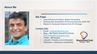 About Me


           Nik Patel
               •   Lead Solutions Architect, Slalom Consulting
               •   Working with SharePoint 2010 since Summer 2009 TAP
               •   Master in Computer Science from IIT, Chicago

           Contact Info
               •   Email – patenik2@yahoo.com
               •   Blog – Nik Patel’s SharePoint World -
                   http://nikspatel.wordpress.com/
               •   Twitter - @nikxpatel
               •   LinkedIn - linkedin.com/in/nikspatel
               •   Slideshare - slideshare.net/patenik2




                                                                        3
 
