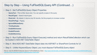 Step by Step – Using FullTextSQLQuery API (Continued…)
• Step 2 - Set FullTextSQLQuery Object Properties
    • QueryText – This is SQL Query text, You can specify scopes in the query
    • ResultTypes – Search result types
    • RowLimit – By detault, it returns only 50 records, Se this property to increase number
    • RowsPerPage - Paging
    • IgnoreAllNoiseQuery
    • TrimDuplicates
    • EnableNicknames
    • EnablePhonetic
    • EnableStemming

• Step 3 - Run FullTextSQLQuery Object Execute() method and return ResultTableCollection which can
  be loaded in ADO.NET DataTable Object

• Step 4 - Bind ADO.NET DataTable Object data into ASP.NET or SharePoint Controls for UI

• Step 5 – Unlike KeywordQuery Object, you must dispose FullTextSQLQuery object
How to: Use the MOSS Enterprise Search FullTextSqlQuery Class - http://www.dotnetmafia.com/blogs/dotnettipoftheday/archive/2008/03/06/how-to-
use-the-moss-enterprise-search-fulltextsqlquery-class.aspx
 