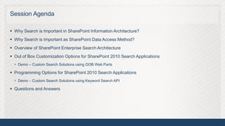 Session Agenda

 Why Search is Important in SharePoint Information Architecture?
 Why Search is Important as SharePoint Data Access Method?
 Overview of SharePoint Enterprise Search Architecture
 Out of Box Customization Options for SharePoint 2010 Search Applications
   Demo – Custom Search Solutions using OOB Web Parts

 Programming Options for SharePoint 2010 Search Applications
   Demo – Custom Search Solutions using Keyword Search API

 Questions and Answers




                                                                             4
 