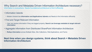 Why Search and Metadata Driven Information Architecture necessary?
Information is everywhere, Needs foundational architecture to find it efficiently

 Information Islands
   Modern intranet has Information and Applications Islands and Needs to find information efficiently

 Find and Target Relevant Information
   User can receive information if they are tagged property. Search can leverage metadata to target relevant
    information

 Aggregate information from Distributed SharePoint Information Architecture
   Rollup information across Multiple Sites, Site Collections, Web Applications, and Farms



Next time when you design systems, think about Search + Metadata Driven
Information Architecture



                                                                                                                5
 