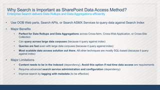Why Search is Important as SharePoint Data Access Method?
    Enterprise Search delivers Data Rollups and Data Aggregations efficiently

•     Use OOB Web parts, Search APIs, or Search ASMX Services to query data against Search Index

•     Major Benefits
        •   Perfect for Data Rollups and Data Aggregations across Cross-farm, Cross-Web Application, or Cross-Site
            Collection
        •   Can query across large data corpuses (because it query against index)
        •   Queries are fast even with large data corpuses (because it query against index)
        •   Most scalable data access solution out there, All other techniques are mostly SQL-based (because it query
            against index)

•     Major Limitations
        •   Content needs to be in the indexed (dependency), Avoid this option if real time data access are requirements
        •   Requires advanced search service administration and configuration (dependency)
        •   Improve search by tagging with metadata (to be effective)




                                                                                                                           7
 