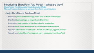 Introducing SharePoint App Model – What are they?
SharePoint’s Third Generation Code Execution Model
Microsoft’s second attempt to get away from Farm Level Solutions

 Major Benefits over Solutions Model
    Based on a proven and familiar app model used in Mobile technologies

    SharePoint business logic no longer live in SharePoint

    Apps custom code executes in the client, cloud or on-premises

    Apps can live in Public Marketplace or Private Corporate Marketplace

    Apps have efficient end-user lifecycle – Install, Use, Manage, Upgrade, Remove

    Apps will have better SharePoint Upgrade story – decoupled from SharePoint




                                                                                      13
 