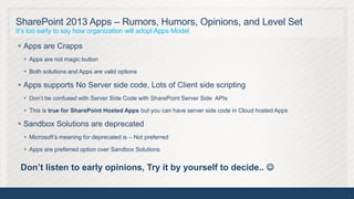 SharePoint 2013 Apps – Rumors, Humors, Opinions, and Level Set
It’s too early to say how organization will adopt Apps Model

 Apps are Crapps
   Apps are not magic button

   Both solutions and Apps are valid options

 Apps supports No Server side code, Lots of Client side scripting
   Don’t be confused with Server Side Code with SharePoint Server Side APIs

   This is true for SharePoint Hosted Apps but you can have server side code in Cloud hosted Apps

 Sandbox Solutions are deprecated
   Microsoft’s meaning for deprecated is – Not preferred

   Apps are preferred option over Sandbox Solutions


 Don’t listen to early opinions, Try it by yourself to decide.. 

                                                                                                     5
 
