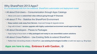 Why SharePoint 2013 Apps?
It’s a fundamental shift from the traditional SharePoint customization and deployment model

 All about End-Users – Consumerization through Apps Catalogs
   Allows end-users to extend their sites without going through IT Channels

 All about IT Pro - Stabilize the SharePoint Environment
   Keep custom code away from Servers, Improved Outage & Upgrade stories

   Orgs with At least 1 version upgrade with highly customized environment would appreciate Apps

 All about Developers - Pieces to Packages
   Apps trying to focus back on fully packaged and ready to use assembled custom solutions

 All about Cross-Platform - Use Existing Skills to extend SharePoint
   Rather than reinventing wheels in SharePoint, use existing technologies & skills to build new apps e.g. Bing Apps


 Apps are here to stay.. Embrace It with Caution.. 

                                                                                                                        9
 