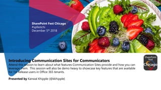 Introducing Communication Sites for Communicators
Attend this session to learn about what features Communication Sites provide and how you can
leverage them. This session will also be demo heavy to showcase key features that are available
for 1st Release users in Office 365 tenants.
Presented by Kanwal Khipple (@kkhipple)
SharePoint Fest Chicago
#spfestchi
December 5th 2018
 