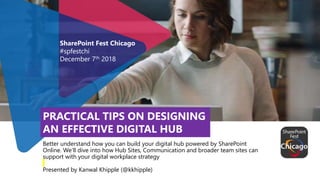 Better understand how you can build your digital hub powered by SharePoint
Online. We’ll dive into how Hub Sites, Communication and broader team sites can
support with your digital workplace strategy
Presented by Kanwal Khipple (@kkhipple)
SharePoint Fest Chicago
#spfestchi
December 7th 2018
PRACTICAL TIPS ON DESIGNING
AN EFFECTIVE DIGITAL HUB
 