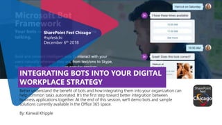 INTEGRATING BOTS INTO YOUR DIGITAL
WORKPLACE STRATEGY
Better understand the benefit of bots and how integrating them into your organization can
help common tasks automated. It's the first step toward better integration between
business applications together. At the end of this session, we'll demo bots and sample
solutions currently available in the Office 365 space.
By: Kanwal Khipple
SharePoint Fest Chicago
#spfestchi
December 6th 2018
 