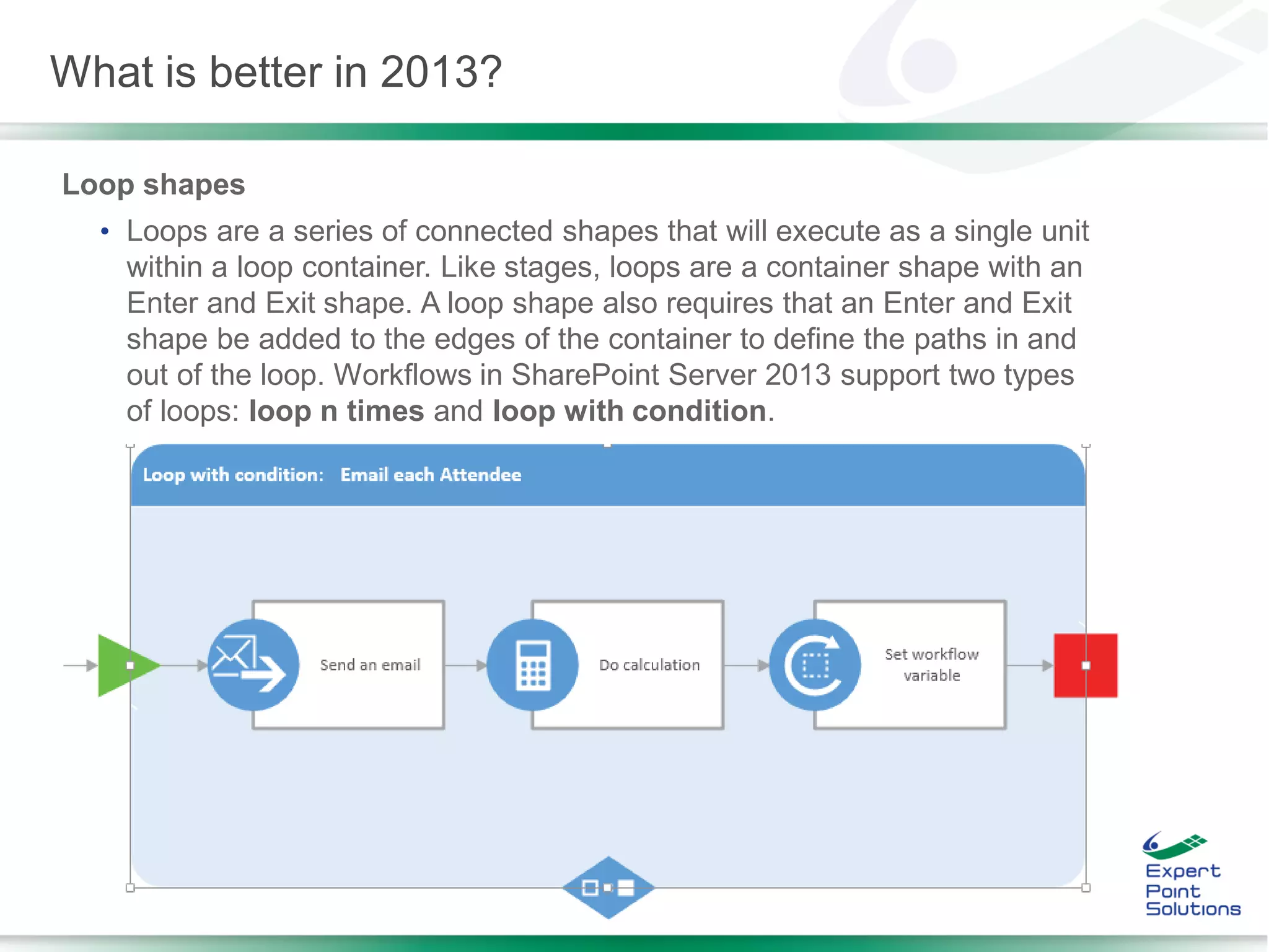 Loop shapes
• Loops are a series of connected shapes that will execute as a single unit
within a loop container. Like stages, loops are a container shape with an
Enter and Exit shape. A loop shape also requires that an Enter and Exit
shape be added to the edges of the container to define the paths in and
out of the loop. Workflows in SharePoint Server 2013 support two types
of loops: loop n times and loop with condition.
What is better in 2013?
 