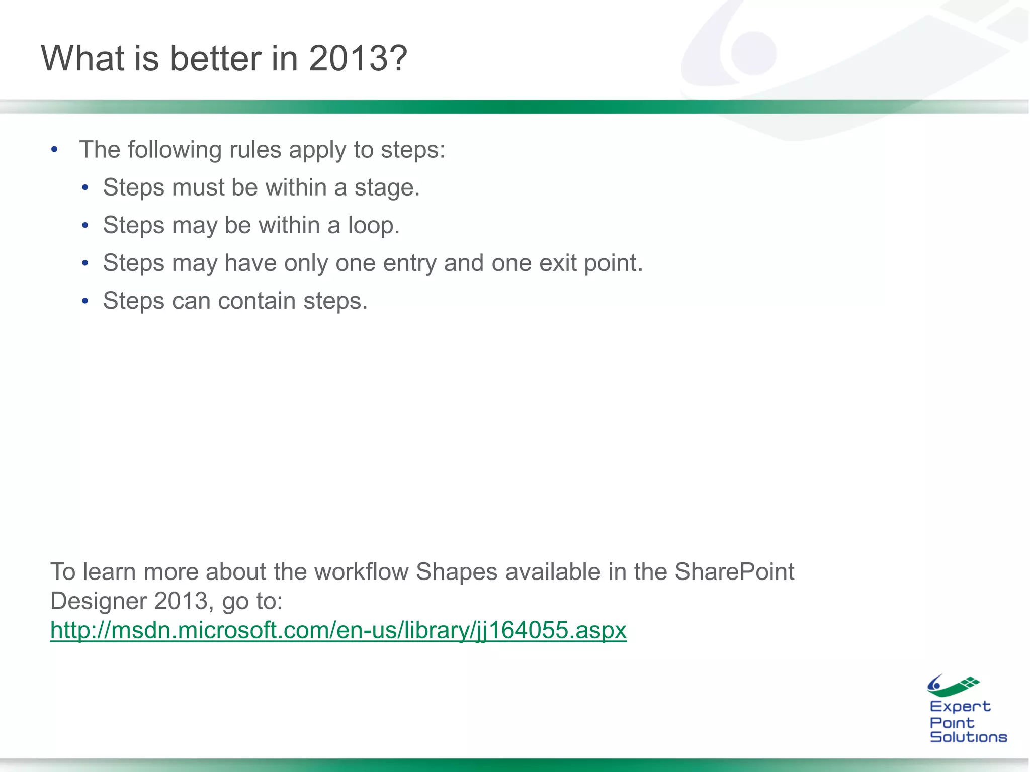 • The following rules apply to steps:
• Steps must be within a stage.
• Steps may be within a loop.
• Steps may have only one entry and one exit point.
• Steps can contain steps.
To learn more about the workflow Shapes available in the SharePoint
Designer 2013, go to:
http://msdn.microsoft.com/en-us/library/jj164055.aspx
What is better in 2013?
 