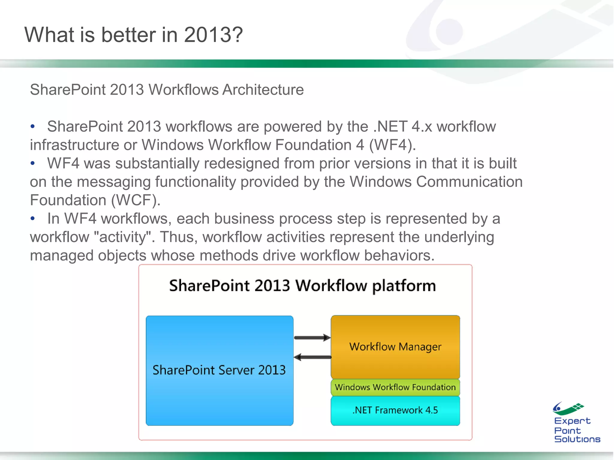 SharePoint 2013 Workflows Architecture
• SharePoint 2013 workflows are powered by the .NET 4.x workflow
infrastructure or Windows Workflow Foundation 4 (WF4).
• WF4 was substantially redesigned from prior versions in that it is built
on the messaging functionality provided by the Windows Communication
Foundation (WCF).
• In WF4 workflows, each business process step is represented by a
workflow "activity". Thus, workflow activities represent the underlying
managed objects whose methods drive workflow behaviors.
What is better in 2013?
 