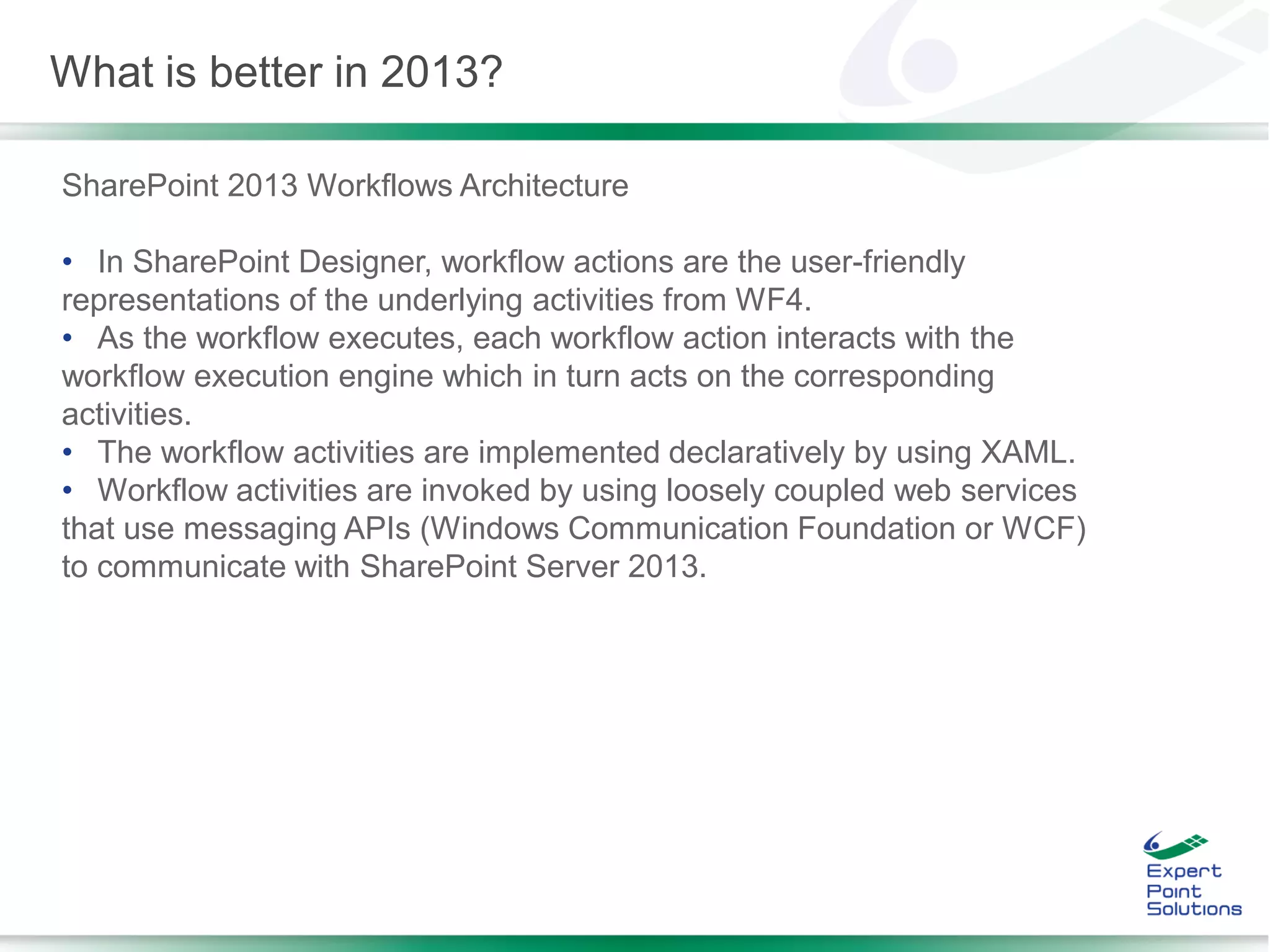 SharePoint 2013 Workflows Architecture
• In SharePoint Designer, workflow actions are the user-friendly
representations of the underlying activities from WF4.
• As the workflow executes, each workflow action interacts with the
workflow execution engine which in turn acts on the corresponding
activities.
• The workflow activities are implemented declaratively by using XAML.
• Workflow activities are invoked by using loosely coupled web services
that use messaging APIs (Windows Communication Foundation or WCF)
to communicate with SharePoint Server 2013.
What is better in 2013?
 