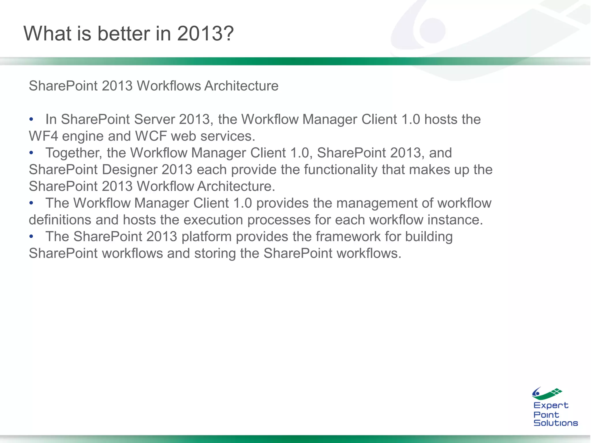 SharePoint 2013 Workflows Architecture
• In SharePoint Server 2013, the Workflow Manager Client 1.0 hosts the
WF4 engine and WCF web services.
• Together, the Workflow Manager Client 1.0, SharePoint 2013, and
SharePoint Designer 2013 each provide the functionality that makes up the
SharePoint 2013 Workflow Architecture.
• The Workflow Manager Client 1.0 provides the management of workflow
definitions and hosts the execution processes for each workflow instance.
• The SharePoint 2013 platform provides the framework for building
SharePoint workflows and storing the SharePoint workflows.
What is better in 2013?
 