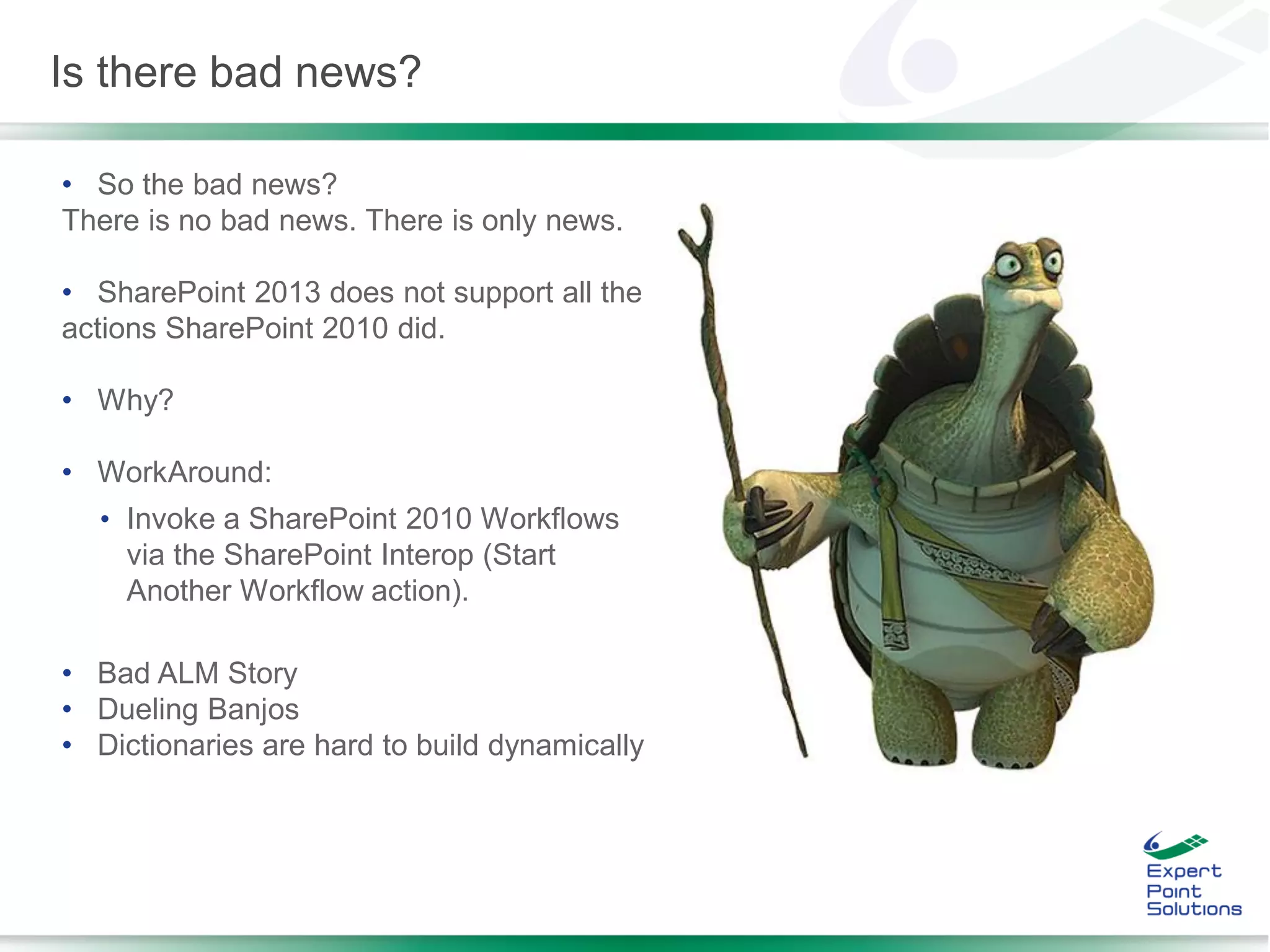 • So the bad news?
There is no bad news. There is only news.
• SharePoint 2013 does not support all the
actions SharePoint 2010 did.
• Why?
• WorkAround:
• Invoke a SharePoint 2010 Workflows
via the SharePoint Interop (Start
Another Workflow action).
• Bad ALM Story
• Dueling Banjos
• Dictionaries are hard to build dynamically
Is there bad news?
 