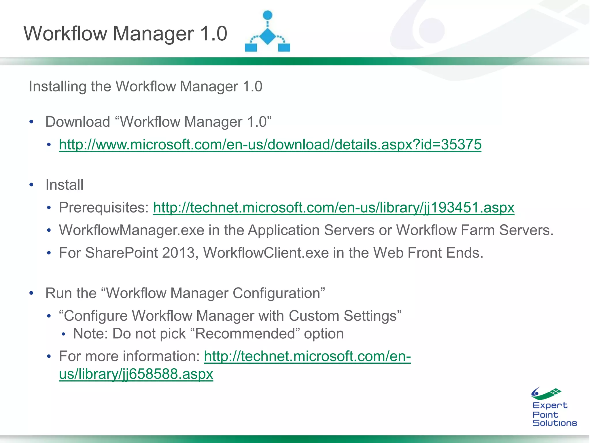 Installing the Workflow Manager 1.0
• Download “Workflow Manager 1.0”
• http://www.microsoft.com/en-us/download/details.aspx?id=35375
• Install
• Prerequisites: http://technet.microsoft.com/en-us/library/jj193451.aspx
• WorkflowManager.exe in the Application Servers or Workflow Farm Servers.
• For SharePoint 2013, WorkflowClient.exe in the Web Front Ends.
• Run the “Workflow Manager Configuration”
• “Configure Workflow Manager with Custom Settings”
• Note: Do not pick “Recommended” option
• For more information: http://technet.microsoft.com/en-
us/library/jj658588.aspx
Workflow Manager 1.0
 
