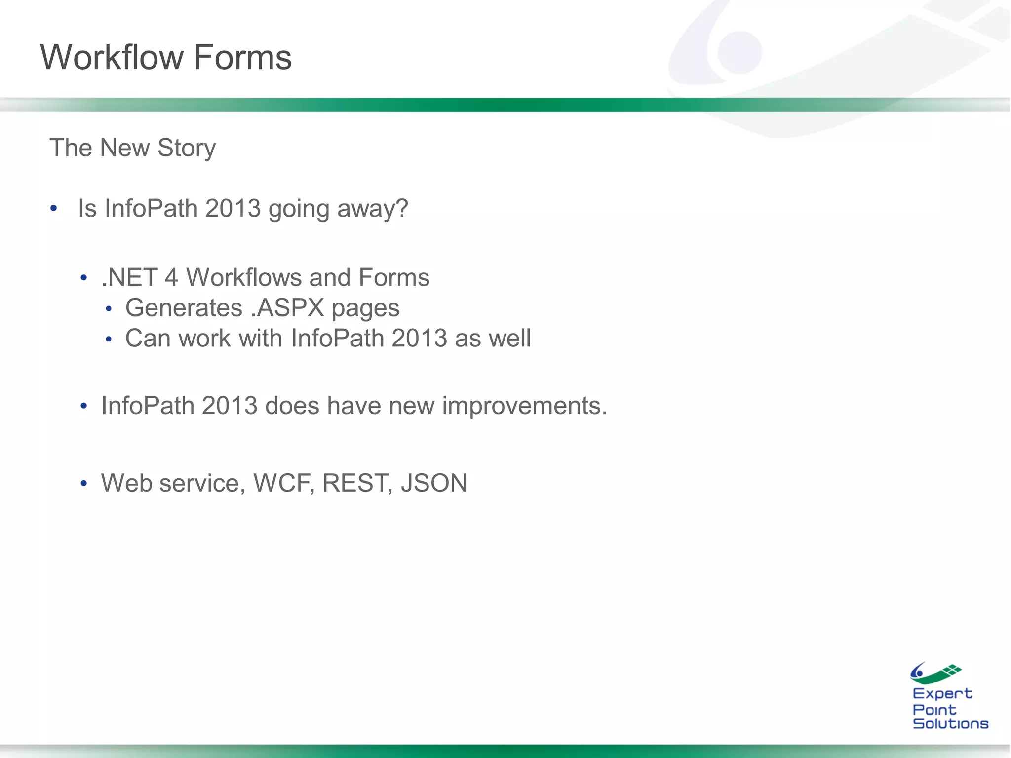 The New Story
• Is InfoPath 2013 going away?
• .NET 4 Workflows and Forms
• Generates .ASPX pages
• Can work with InfoPath 2013 as well
• InfoPath 2013 does have new improvements.
• Web service, WCF, REST, JSON
Workflow Forms
 