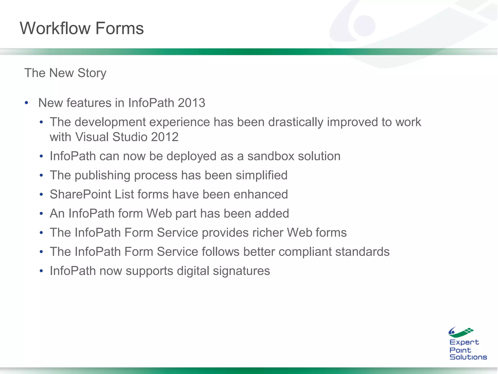 The New Story
• New features in InfoPath 2013
• The development experience has been drastically improved to work
with Visual Studio 2012
• InfoPath can now be deployed as a sandbox solution
• The publishing process has been simplified
• SharePoint List forms have been enhanced
• An InfoPath form Web part has been added
• The InfoPath Form Service provides richer Web forms
• The InfoPath Form Service follows better compliant standards
• InfoPath now supports digital signatures
Workflow Forms
 