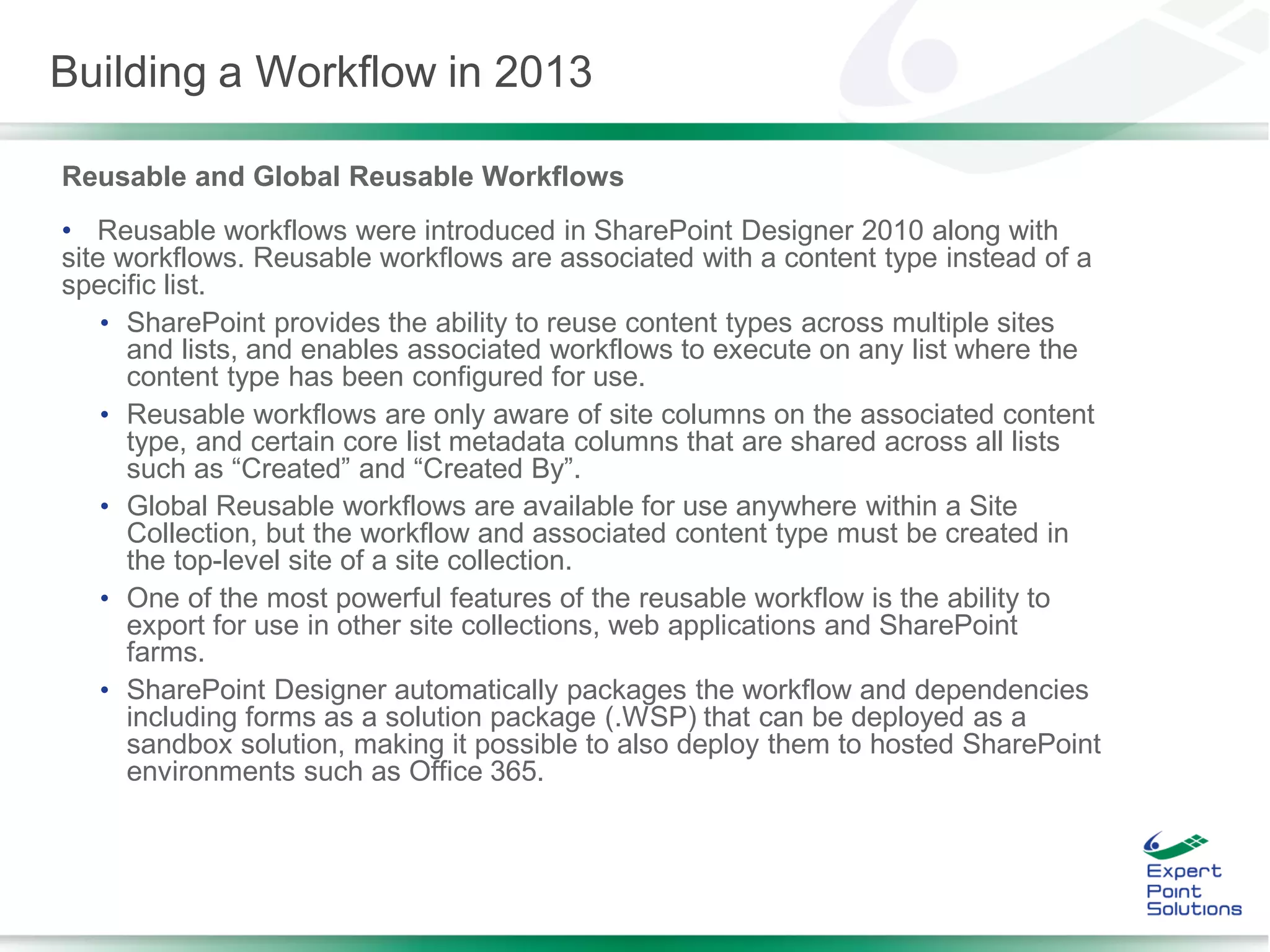 Reusable and Global Reusable Workflows
• Reusable workflows were introduced in SharePoint Designer 2010 along with
site workflows. Reusable workflows are associated with a content type instead of a
specific list.
• SharePoint provides the ability to reuse content types across multiple sites
and lists, and enables associated workflows to execute on any list where the
content type has been configured for use.
• Reusable workflows are only aware of site columns on the associated content
type, and certain core list metadata columns that are shared across all lists
such as “Created” and “Created By”.
• Global Reusable workflows are available for use anywhere within a Site
Collection, but the workflow and associated content type must be created in
the top-level site of a site collection.
• One of the most powerful features of the reusable workflow is the ability to
export for use in other site collections, web applications and SharePoint
farms.
• SharePoint Designer automatically packages the workflow and dependencies
including forms as a solution package (.WSP) that can be deployed as a
sandbox solution, making it possible to also deploy them to hosted SharePoint
environments such as Office 365.
Building a Workflow in 2013
 