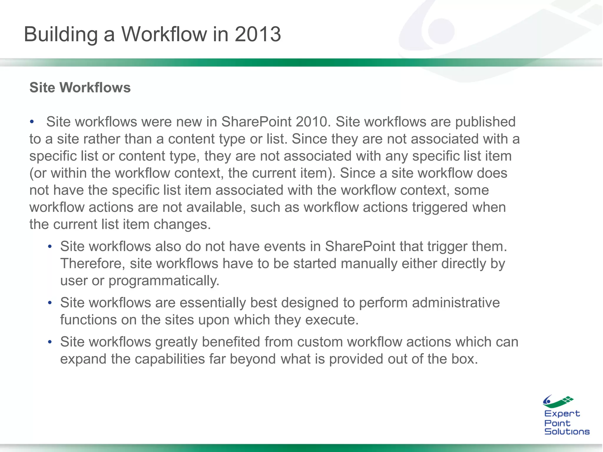 Site Workflows
• Site workflows were new in SharePoint 2010. Site workflows are published
to a site rather than a content type or list. Since they are not associated with a
specific list or content type, they are not associated with any specific list item
(or within the workflow context, the current item). Since a site workflow does
not have the specific list item associated with the workflow context, some
workflow actions are not available, such as workflow actions triggered when
the current list item changes.
• Site workflows also do not have events in SharePoint that trigger them.
Therefore, site workflows have to be started manually either directly by
user or programmatically.
• Site workflows are essentially best designed to perform administrative
functions on the sites upon which they execute.
• Site workflows greatly benefited from custom workflow actions which can
expand the capabilities far beyond what is provided out of the box.
Building a Workflow in 2013
 