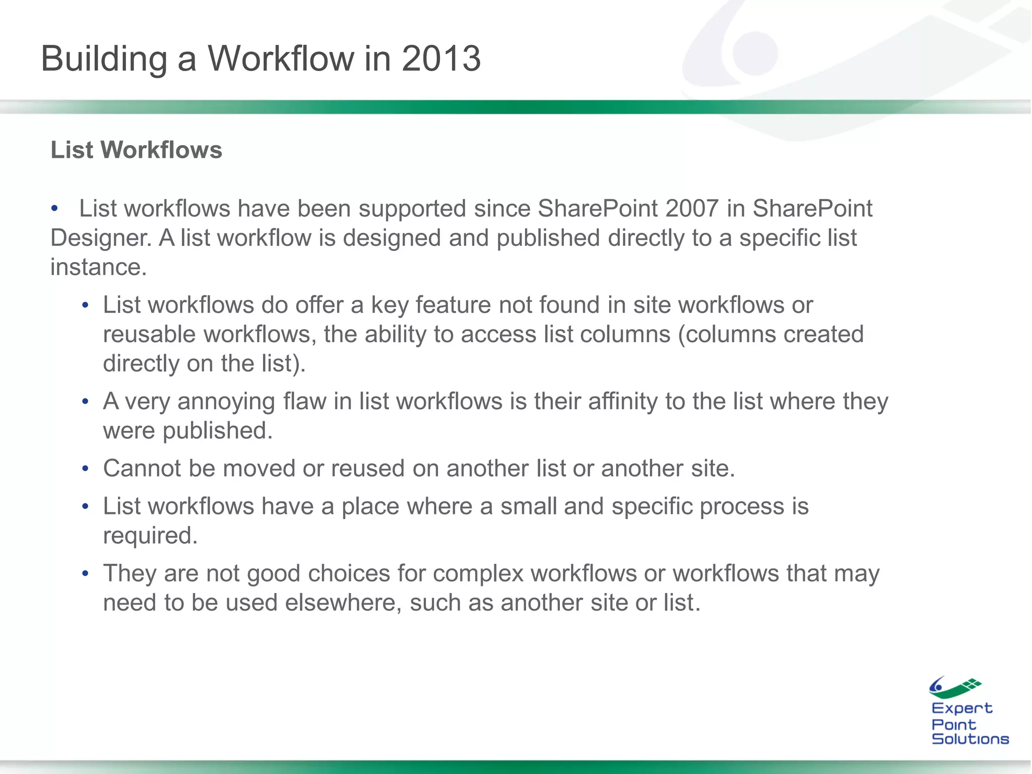 List Workflows
• List workflows have been supported since SharePoint 2007 in SharePoint
Designer. A list workflow is designed and published directly to a specific list
instance.
• List workflows do offer a key feature not found in site workflows or
reusable workflows, the ability to access list columns (columns created
directly on the list).
• A very annoying flaw in list workflows is their affinity to the list where they
were published.
• Cannot be moved or reused on another list or another site.
• List workflows have a place where a small and specific process is
required.
• They are not good choices for complex workflows or workflows that may
need to be used elsewhere, such as another site or list.
Building a Workflow in 2013
 