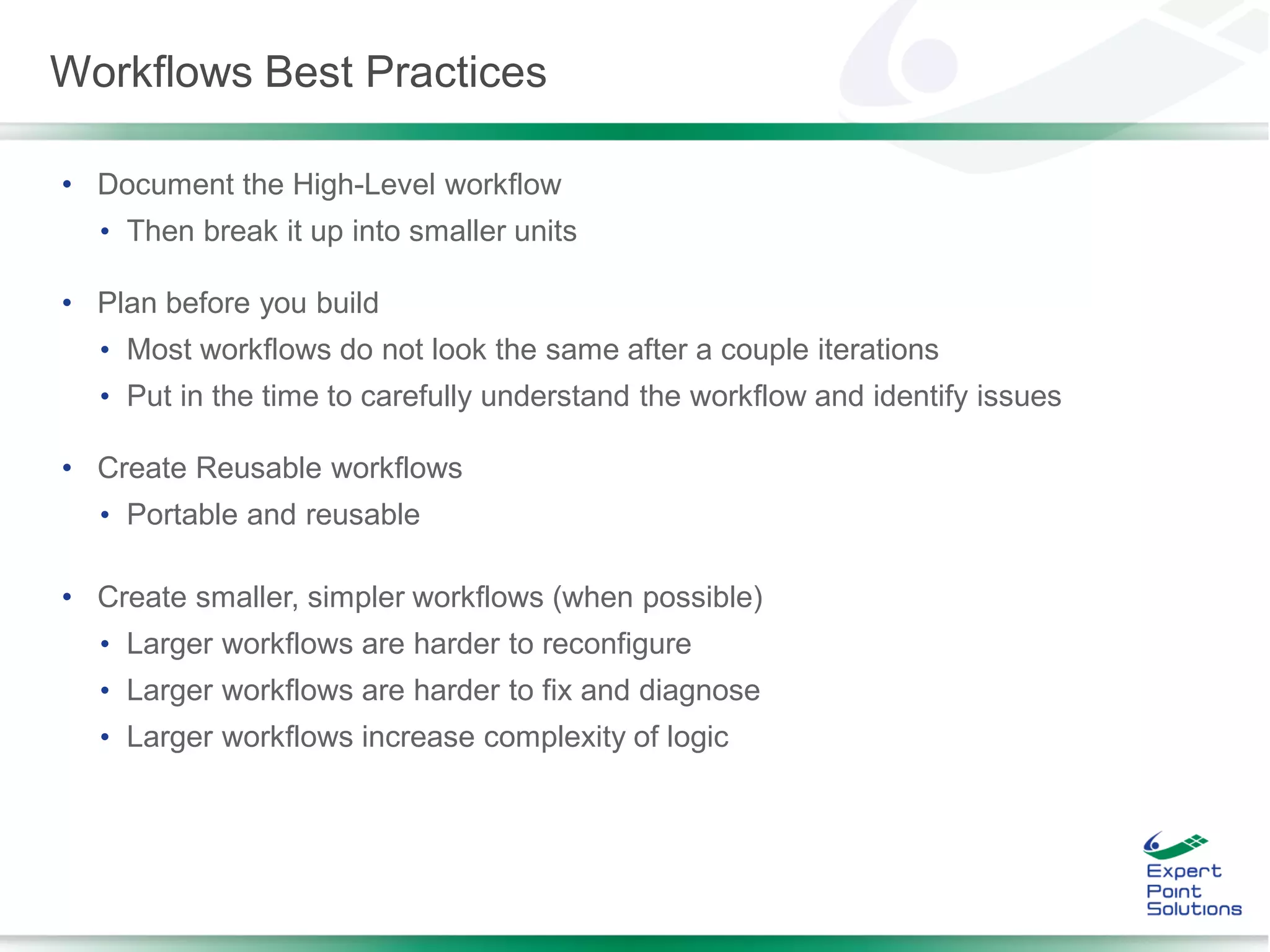 • Document the High-Level workflow
• Then break it up into smaller units
• Plan before you build
• Most workflows do not look the same after a couple iterations
• Put in the time to carefully understand the workflow and identify issues
• Create Reusable workflows
• Portable and reusable
• Create smaller, simpler workflows (when possible)
• Larger workflows are harder to reconfigure
• Larger workflows are harder to fix and diagnose
• Larger workflows increase complexity of logic
Workflows Best Practices
 