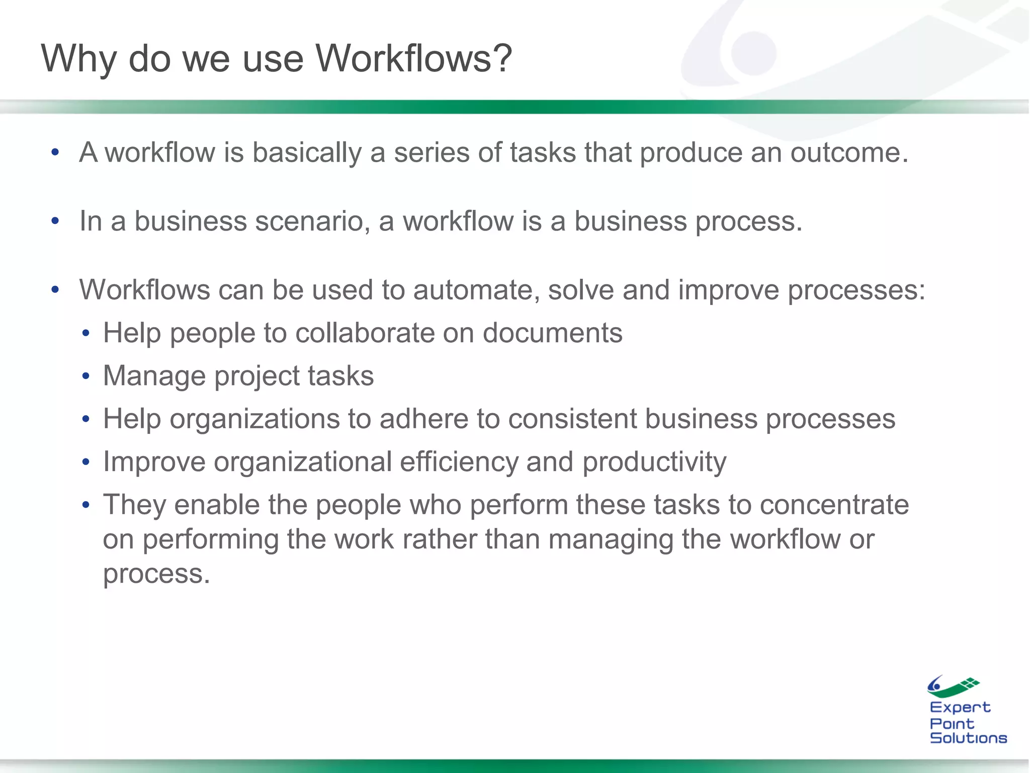 • A workflow is basically a series of tasks that produce an outcome.
• In a business scenario, a workflow is a business process.
• Workflows can be used to automate, solve and improve processes:
• Help people to collaborate on documents
• Manage project tasks
• Help organizations to adhere to consistent business processes
• Improve organizational efficiency and productivity
• They enable the people who perform these tasks to concentrate
on performing the work rather than managing the workflow or
process.
Why do we use Workflows?
 