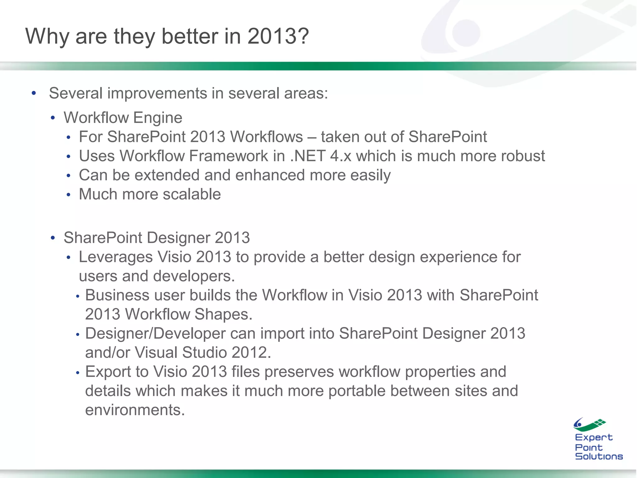 • Several improvements in several areas:
• Workflow Engine
• For SharePoint 2013 Workflows – taken out of SharePoint
• Uses Workflow Framework in .NET 4.x which is much more robust
• Can be extended and enhanced more easily
• Much more scalable
• SharePoint Designer 2013
• Leverages Visio 2013 to provide a better design experience for
users and developers.
• Business user builds the Workflow in Visio 2013 with SharePoint
2013 Workflow Shapes.
• Designer/Developer can import into SharePoint Designer 2013
and/or Visual Studio 2012.
• Export to Visio 2013 files preserves workflow properties and
details which makes it much more portable between sites and
environments.
Why are they better in 2013?
 