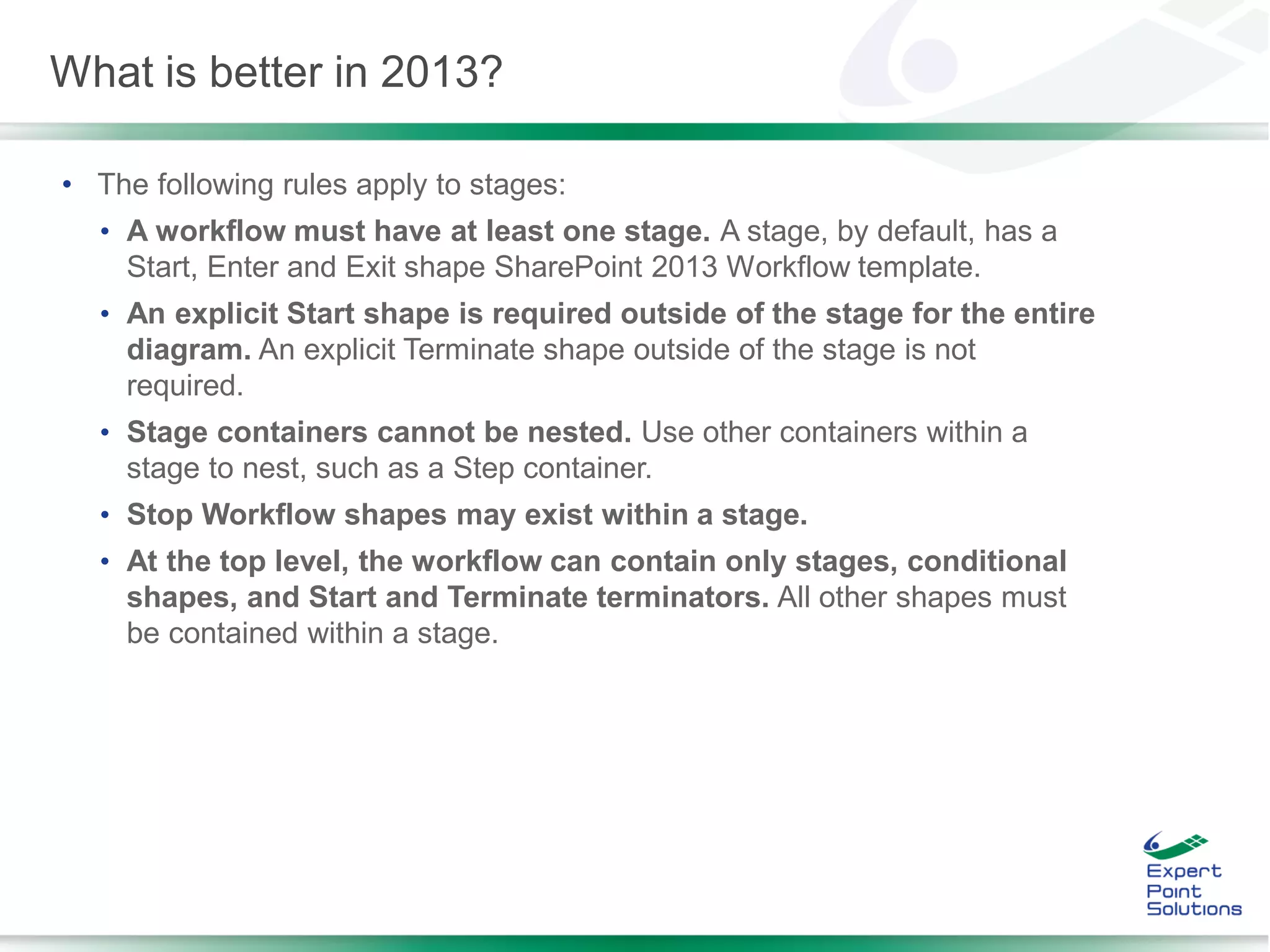 • The following rules apply to stages:
• A workflow must have at least one stage. A stage, by default, has a
Start, Enter and Exit shape SharePoint 2013 Workflow template.
• An explicit Start shape is required outside of the stage for the entire
diagram. An explicit Terminate shape outside of the stage is not
required.
• Stage containers cannot be nested. Use other containers within a
stage to nest, such as a Step container.
• Stop Workflow shapes may exist within a stage.
• At the top level, the workflow can contain only stages, conditional
shapes, and Start and Terminate terminators. All other shapes must
be contained within a stage.
What is better in 2013?
 