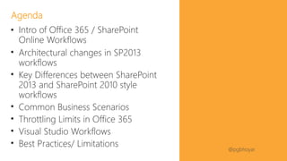 #SPFestDC @pgbhoyar
• Intro of Office 365 / SharePoint
Online Workflows
• Architectural changes in SP2013
workflows
• Key Differences between SharePoint
2013 and SharePoint 2010 style
workflows
• Common Business Scenarios
• Throttling Limits in Office 365
• Visual Studio Workflows
• Best Practices/ Limitations
Agenda
 