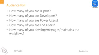 #SPFestDC @pgbhoyar
Audience Poll
• How many of you are IT pros?
• How many of you are Developers?
• How many of you are Power Users?
• How many of you are End Users?
• How many of you develop/manages/maintains the
workflows?
12
 