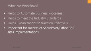 #SPFestDC @pgbhoyar
 Helps to Automate Business Processes
 Helps to meet the Industry Standards
 Helps Organizations to function Effectively
 Important for success of SharePoint/Office 365
sites Implementations
17
What are Workflows?
 