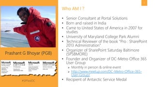 #SPFestDC @pgbhoyar
2
• Senior Consultant at Portal Solutions
• Born and raised in India
• Came to United States of America in 2007 for
studies
• University of Maryland College Park Alumni
• Technical Reviewer of the book “Pro : SharePoint
2013 Administration”
• Organizer of SharePoint Saturday Baltimore
(SPSBMORE)
• Founder and Organizer of DC-Metro Office 365
User Group
 Monthly in person & online event
 http://www.meetup.com/DC-Metro-Office-365-
User-Group/
• Recipient of Antarctic Service Medal
Who AM I ?
Prashant G Bhoyar (PGB)
 