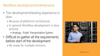 #SPFestDC @pgbhoyar
22
• The development/testing experience is
slow
 Because of platform’s architecture
 In general Workflow development is slow
process
 Analogy : Public Transportation System
• Difficult to gather all the requirements
before start of the development
 Be ready for multiple revisions
Workflow development/maintenance
 