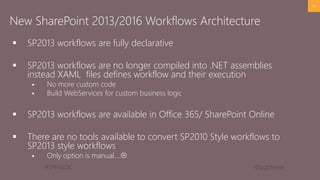 #SPFestDC @pgbhoyar
 SP2013 workflows are fully declarative
 SP2013 workflows are no longer compiled into .NET assemblies
instead XAML files defines workflow and their execution
 No more custom code
 Build WebServices for custom business logic
 SP2013 workflows are available in Office 365/ SharePoint Online
 There are no tools available to convert SP2010 Style workflows to
SP2013 style workflows
 Only option is manual….
24
New SharePoint 2013/2016 Workflows Architecture
 