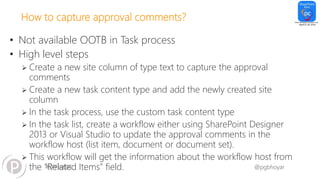 #SPFestDC @pgbhoyar
How to capture approval comments?
• Not available OOTB in Task process
• High level steps
 Create a new site column of type text to capture the approval
comments
 Create a new task content type and add the newly created site
column
 In the task process, use the custom task content type
 In the task list, create a workflow either using SharePoint Designer
2013 or Visual Studio to update the approval comments in the
workflow host (list item, document or document set).
 This workflow will get the information about the workflow host from
the “Related Items” field.
 
