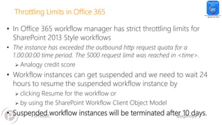 #SPFestDC @pgbhoyar
Throttling Limits in Office 365
• In Office 365 workflow manager has strict throttling limits for
SharePoint 2013 Style workflows
• The instance has exceeded the outbound http request quota for a
1.00:00:00 time period. The 5000 request limit was reached in <time>.
 Analogy credit score
• Workflow instances can get suspended and we need to wait 24
hours to resume the suspended workflow instance by
 clicking Resume for the workflow or
 by using the SharePoint Workflow Client Object Model
• Suspended workflow instances will be terminated after 10 days.
 