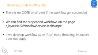 #SPFestDC @pgbhoyar
Throttling Limits in Office 365
• There is no OOTB email alert if the workflow get suspended
• We can find the suspended workflows on the page
/_layouts/15/WorkflowServiceHealth.aspx
• If we develop workflow as an “App” these throttling limitations
does not apply
 