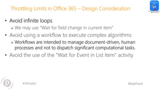 #SPFestDC @pgbhoyar
Throttling Limits in Office 365 – Design Consideration
• Avoid infinite loops
 We may use “Wait for field change in current item”
• Avoid using a workflow to execute complex algorithms
 Workflows are intended to manage document-driven, human
processes and not to dispatch significant computational tasks.
• Avoid the use of the “Wait for Event in List Item" activity
 