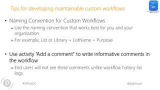 #SPFestDC @pgbhoyar
Tips for developing maintainable custom workflows
• Naming Convention for Custom Workflows
 Use the naming convention that works best for you and your
organization
 For example, List or Library + ListName + Purpose
• Use activity “Add a comment” to write informative comments in
the workflow
 End users will not see these comments unlike workflow history list
logs
 