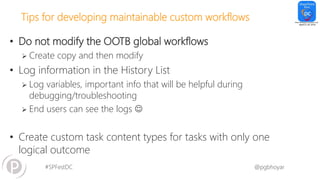 #SPFestDC @pgbhoyar
Tips for developing maintainable custom workflows
• Do not modify the OOTB global workflows
 Create copy and then modify
• Log information in the History List
 Log variables, important info that will be helpful during
debugging/troubleshooting
 End users can see the logs 
• Create custom task content types for tasks with only one
logical outcome
 