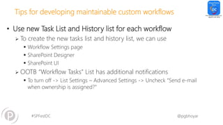 #SPFestDC @pgbhoyar
Tips for developing maintainable custom workflows
• Use new Task List and History list for each workflow
 To create the new tasks list and history list, we can use
 Workflow Settings page
 SharePoint Designer
 SharePoint UI
 OOTB “Workflow Tasks” List has additional notifications
 To turn off -> List Settings – Advanced Settings -> Uncheck “Send e-mail
when ownership is assigned?”
 