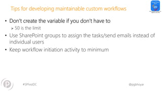 #SPFestDC @pgbhoyar
Tips for developing maintainable custom workflows
• Don’t create the variable if you don’t have to
 50 is the limit
• Use SharePoint groups to assign the tasks/send emails instead of
individual users
• Keep workflow initiation activity to minimum
 