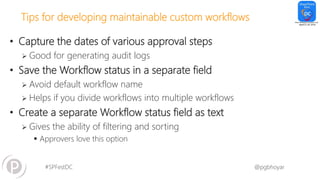 #SPFestDC @pgbhoyar
Tips for developing maintainable custom workflows
• Capture the dates of various approval steps
 Good for generating audit logs
• Save the Workflow status in a separate field
 Avoid default workflow name
 Helps if you divide workflows into multiple workflows
• Create a separate Workflow status field as text
 Gives the ability of filtering and sorting
 Approvers love this option
 