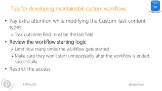 #SPFestDC @pgbhoyar
Tips for developing maintainable custom workflows
• Pay extra attention while modifying the Custom Task content
types
 Task outcome field must be the last field
• Review the workflow starting logic
 Limit how many times the workflow gets started
 Make sure they won’t start unnecessarily after the workflow is ended
successfully
• Restrict the access
 